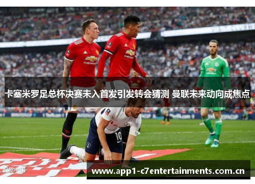 卡塞米罗足总杯决赛未入首发引发转会猜测 曼联未来动向成焦点